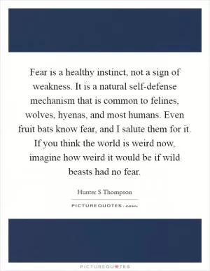 Fear is a healthy instinct, not a sign of weakness. It is a natural self-defense mechanism that is common to felines, wolves, hyenas, and most humans. Even fruit bats know fear, and I salute them for it. If you think the world is weird now, imagine how weird it would be if wild beasts had no fear Picture Quote #1