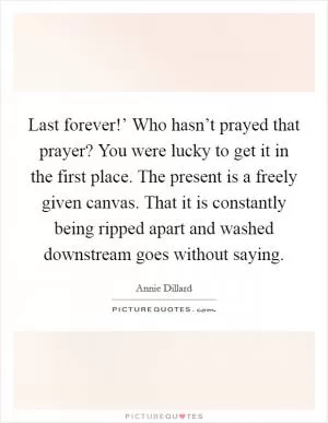 Last forever!’ Who hasn’t prayed that prayer? You were lucky to get it in the first place. The present is a freely given canvas. That it is constantly being ripped apart and washed downstream goes without saying Picture Quote #1
