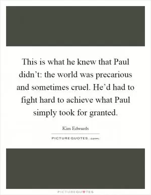 This is what he knew that Paul didn’t: the world was precarious and sometimes cruel. He’d had to fight hard to achieve what Paul simply took for granted Picture Quote #1