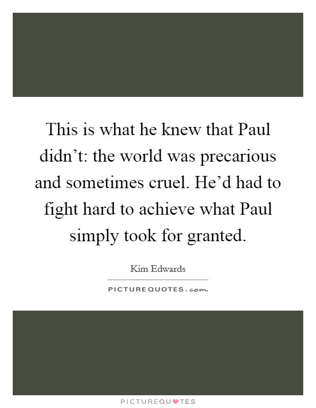 This is what he knew that Paul didn't: the world was precarious and sometimes cruel. He'd had to fight hard to achieve what Paul simply took for granted Picture Quote #1