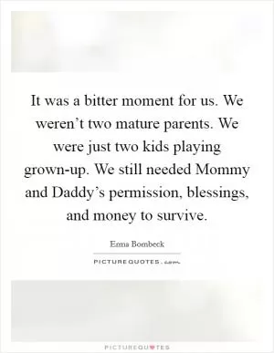 It was a bitter moment for us. We weren’t two mature parents. We were just two kids playing grown-up. We still needed Mommy and Daddy’s permission, blessings, and money to survive Picture Quote #1