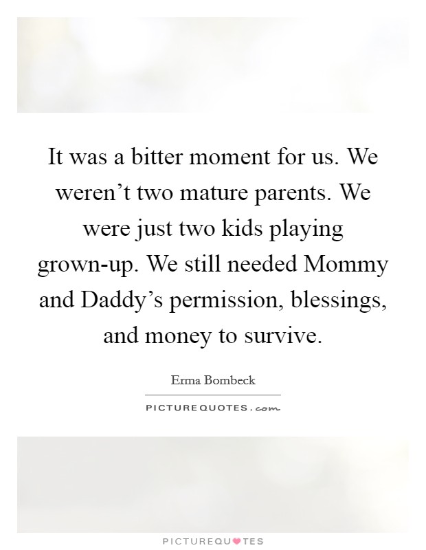 It was a bitter moment for us. We weren't two mature parents. We were just two kids playing grown-up. We still needed Mommy and Daddy's permission, blessings, and money to survive Picture Quote #1
