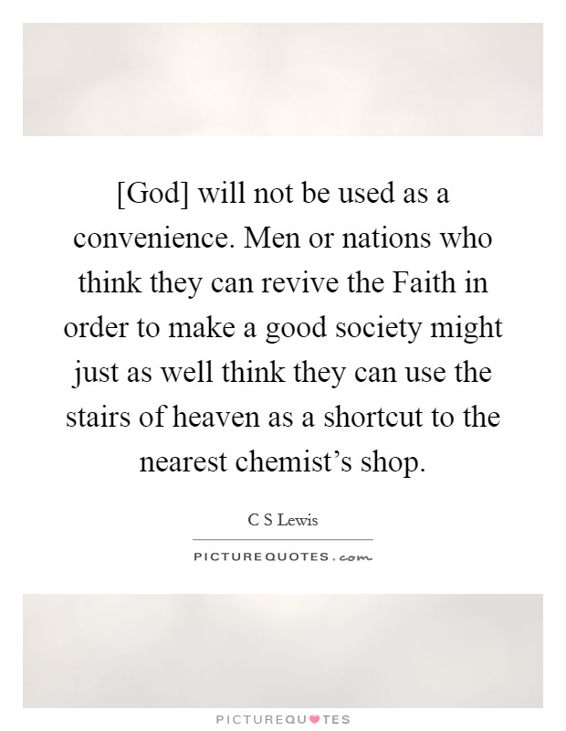 [God] will not be used as a convenience. Men or nations who think they can revive the Faith in order to make a good society might just as well think they can use the stairs of heaven as a shortcut to the nearest chemist's shop Picture Quote #1