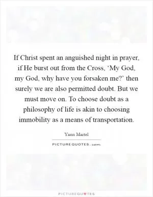 If Christ spent an anguished night in prayer, if He burst out from the Cross, ‘My God, my God, why have you forsaken me?’ then surely we are also permitted doubt. But we must move on. To choose doubt as a philosophy of life is akin to choosing immobility as a means of transportation Picture Quote #1