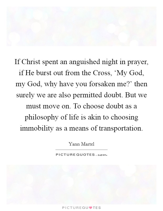 If Christ spent an anguished night in prayer, if He burst out from the Cross, ‘My God, my God, why have you forsaken me?' then surely we are also permitted doubt. But we must move on. To choose doubt as a philosophy of life is akin to choosing immobility as a means of transportation Picture Quote #1