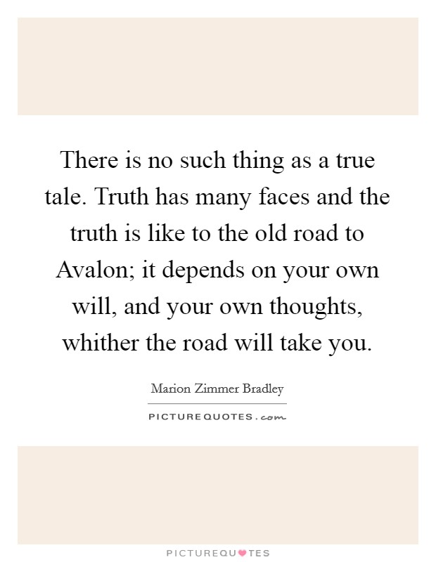 There is no such thing as a true tale. Truth has many faces and the truth is like to the old road to Avalon; it depends on your own will, and your own thoughts, whither the road will take you Picture Quote #1