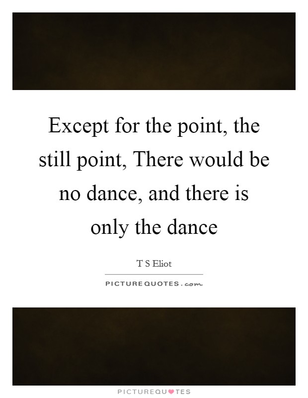 Except for the point, the still point, There would be no dance, and there is only the dance Picture Quote #1