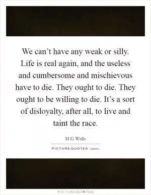 We can’t have any weak or silly. Life is real again, and the useless and cumbersome and mischievous have to die. They ought to die. They ought to be willing to die. It’s a sort of disloyalty, after all, to live and taint the race Picture Quote #1