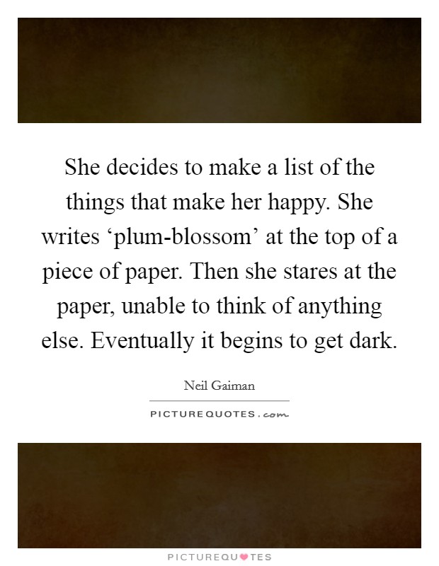 She decides to make a list of the things that make her happy. She writes ‘plum-blossom' at the top of a piece of paper. Then she stares at the paper, unable to think of anything else. Eventually it begins to get dark Picture Quote #1