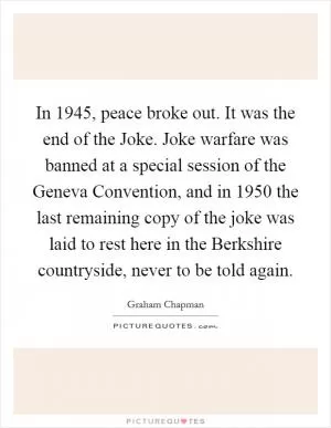 In 1945, peace broke out. It was the end of the Joke. Joke warfare was banned at a special session of the Geneva Convention, and in 1950 the last remaining copy of the joke was laid to rest here in the Berkshire countryside, never to be told again Picture Quote #1