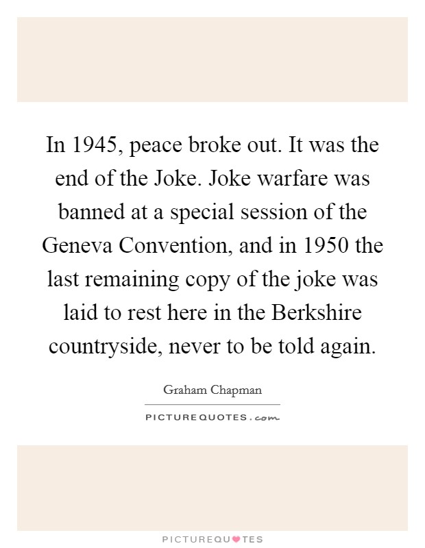 In 1945, peace broke out. It was the end of the Joke. Joke warfare was banned at a special session of the Geneva Convention, and in 1950 the last remaining copy of the joke was laid to rest here in the Berkshire countryside, never to be told again Picture Quote #1