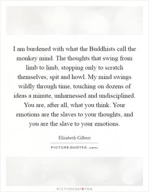I am burdened with what the Buddhists call the monkey mind. The thoughts that swing from limb to limb, stopping only to scratch themselves, spit and howl. My mind swings wildly through time, touching on dozens of ideas a minute, unharnessed and undisciplined. You are, after all, what you think. Your emotions are the slaves to your thoughts, and you are the slave to your emotions Picture Quote #1