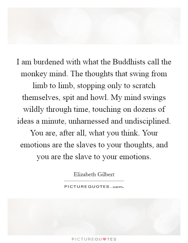 I am burdened with what the Buddhists call the monkey mind. The thoughts that swing from limb to limb, stopping only to scratch themselves, spit and howl. My mind swings wildly through time, touching on dozens of ideas a minute, unharnessed and undisciplined. You are, after all, what you think. Your emotions are the slaves to your thoughts, and you are the slave to your emotions Picture Quote #1
