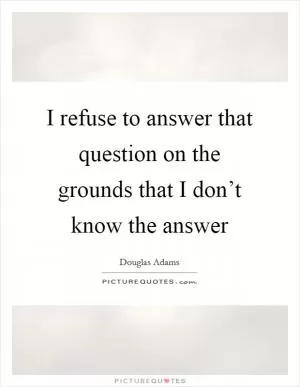 I refuse to answer that question on the grounds that I don’t know the answer Picture Quote #1
