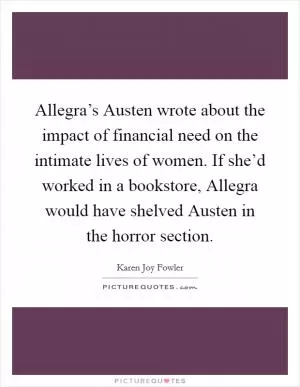 Allegra’s Austen wrote about the impact of financial need on the intimate lives of women. If she’d worked in a bookstore, Allegra would have shelved Austen in the horror section Picture Quote #1