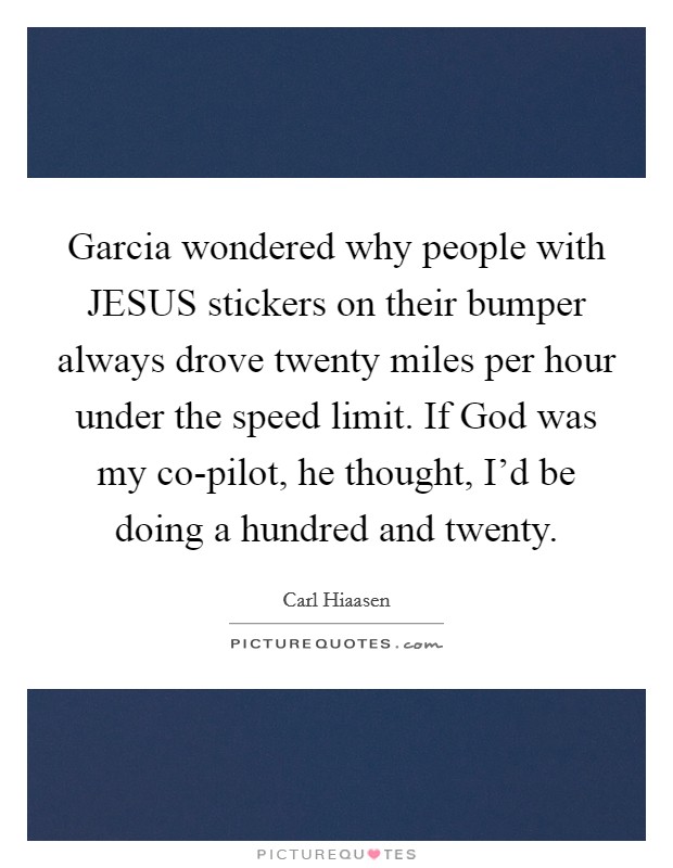 Garcia wondered why people with JESUS stickers on their bumper always drove twenty miles per hour under the speed limit. If God was my co-pilot, he thought, I'd be doing a hundred and twenty Picture Quote #1