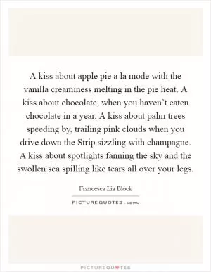 A kiss about apple pie a la mode with the vanilla creaminess melting in the pie heat. A kiss about chocolate, when you haven’t eaten chocolate in a year. A kiss about palm trees speeding by, trailing pink clouds when you drive down the Strip sizzling with champagne. A kiss about spotlights fanning the sky and the swollen sea spilling like tears all over your legs Picture Quote #1
