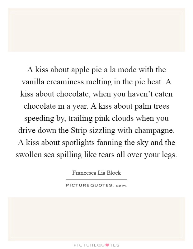 A kiss about apple pie a la mode with the vanilla creaminess melting in the pie heat. A kiss about chocolate, when you haven't eaten chocolate in a year. A kiss about palm trees speeding by, trailing pink clouds when you drive down the Strip sizzling with champagne. A kiss about spotlights fanning the sky and the swollen sea spilling like tears all over your legs Picture Quote #1