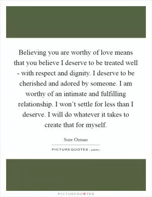 Believing you are worthy of love means that you believe I deserve to be treated well - with respect and dignity. I deserve to be cherished and adored by someone. I am worthy of an intimate and fulfilling relationship. I won’t settle for less than I deserve. I will do whatever it takes to create that for myself Picture Quote #1