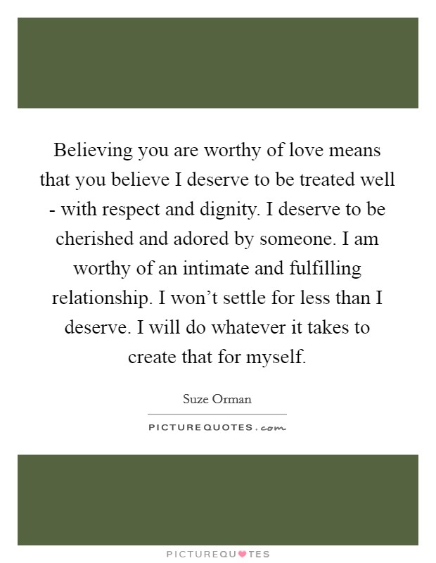 Believing you are worthy of love means that you believe I deserve to be treated well - with respect and dignity. I deserve to be cherished and adored by someone. I am worthy of an intimate and fulfilling relationship. I won't settle for less than I deserve. I will do whatever it takes to create that for myself Picture Quote #1
