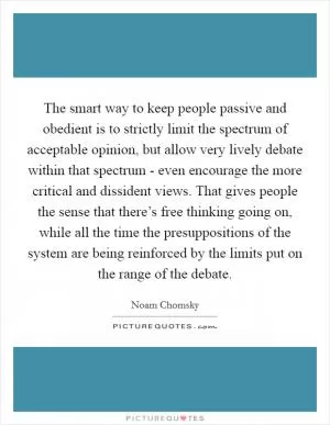 The smart way to keep people passive and obedient is to strictly limit the spectrum of acceptable opinion, but allow very lively debate within that spectrum - even encourage the more critical and dissident views. That gives people the sense that there’s free thinking going on, while all the time the presuppositions of the system are being reinforced by the limits put on the range of the debate Picture Quote #1