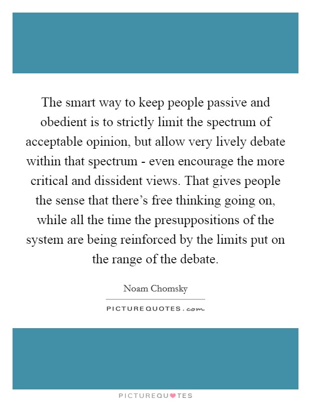 The smart way to keep people passive and obedient is to strictly limit the spectrum of acceptable opinion, but allow very lively debate within that spectrum - even encourage the more critical and dissident views. That gives people the sense that there's free thinking going on, while all the time the presuppositions of the system are being reinforced by the limits put on the range of the debate Picture Quote #1