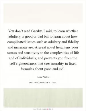 You don’t read Gatsby, I said, to learn whether adultery is good or bad but to learn about how complicated issues such as adultery and fidelity and marriage are. A great novel heightens your senses and sensitivity to the complexities of life and of individuals, and prevents you from the self-righteousness that sees morality in fixed formulas about good and evil Picture Quote #1