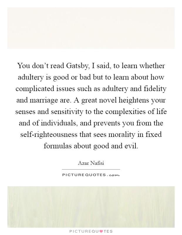 You don't read Gatsby, I said, to learn whether adultery is good or bad but to learn about how complicated issues such as adultery and fidelity and marriage are. A great novel heightens your senses and sensitivity to the complexities of life and of individuals, and prevents you from the self-righteousness that sees morality in fixed formulas about good and evil Picture Quote #1