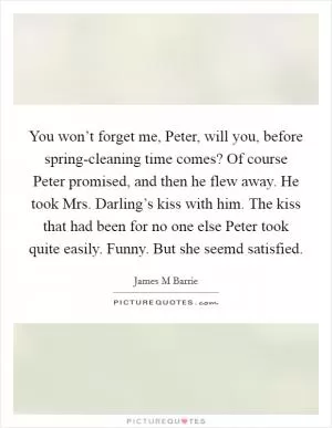 You won’t forget me, Peter, will you, before spring-cleaning time comes? Of course Peter promised, and then he flew away. He took Mrs. Darling’s kiss with him. The kiss that had been for no one else Peter took quite easily. Funny. But she seemd satisfied Picture Quote #1