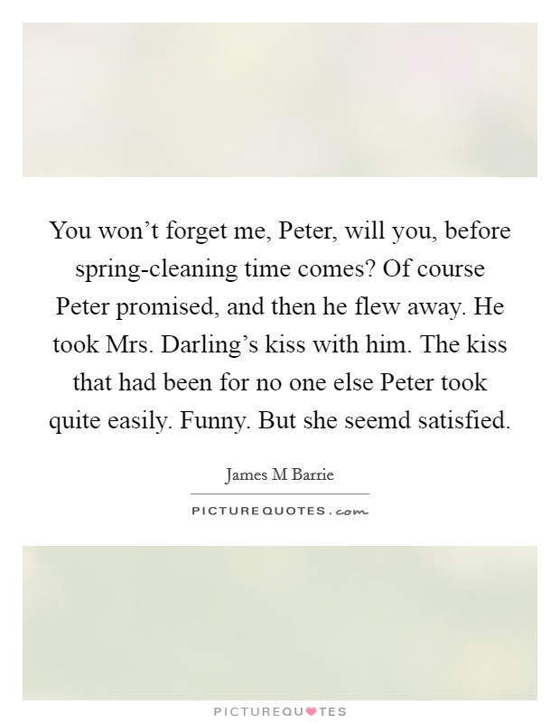 You won't forget me, Peter, will you, before spring-cleaning time comes? Of course Peter promised, and then he flew away. He took Mrs. Darling's kiss with him. The kiss that had been for no one else Peter took quite easily. Funny. But she seemd satisfied Picture Quote #1