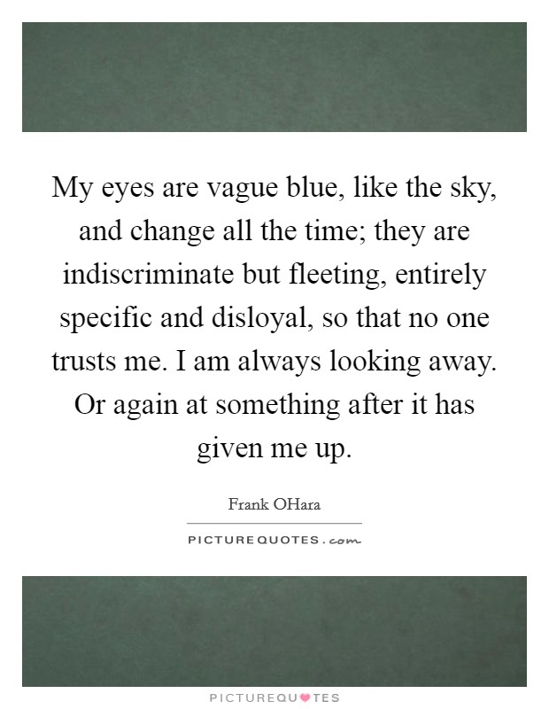 My eyes are vague blue, like the sky, and change all the time; they are indiscriminate but fleeting, entirely specific and disloyal, so that no one trusts me. I am always looking away. Or again at something after it has given me up Picture Quote #1