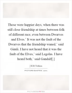 Those were happier days, when there was still close friendship at times between folk of different race, even between Dwarves and Elves.’ It was not the fault of the Dwarves that the friendship waned,’ said Gimli. I have not heard that it was the fault of the Elves,’ said Legolas. I have heard both,’ said Gandalf[.] Picture Quote #1