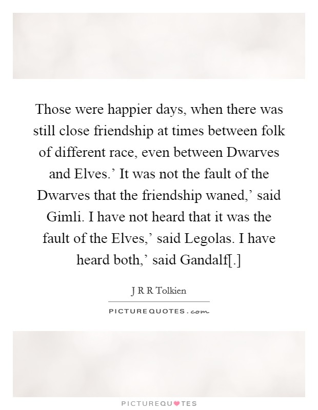 Those were happier days, when there was still close friendship at times between folk of different race, even between Dwarves and Elves.' It was not the fault of the Dwarves that the friendship waned,' said Gimli. I have not heard that it was the fault of the Elves,' said Legolas. I have heard both,' said Gandalf[.] Picture Quote #1