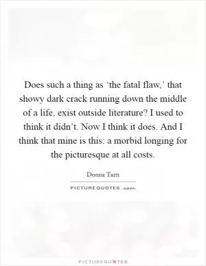Does such a thing as ‘the fatal flaw,’ that showy dark crack running down the middle of a life, exist outside literature? I used to think it didn’t. Now I think it does. And I think that mine is this: a morbid longing for the picturesque at all costs Picture Quote #1