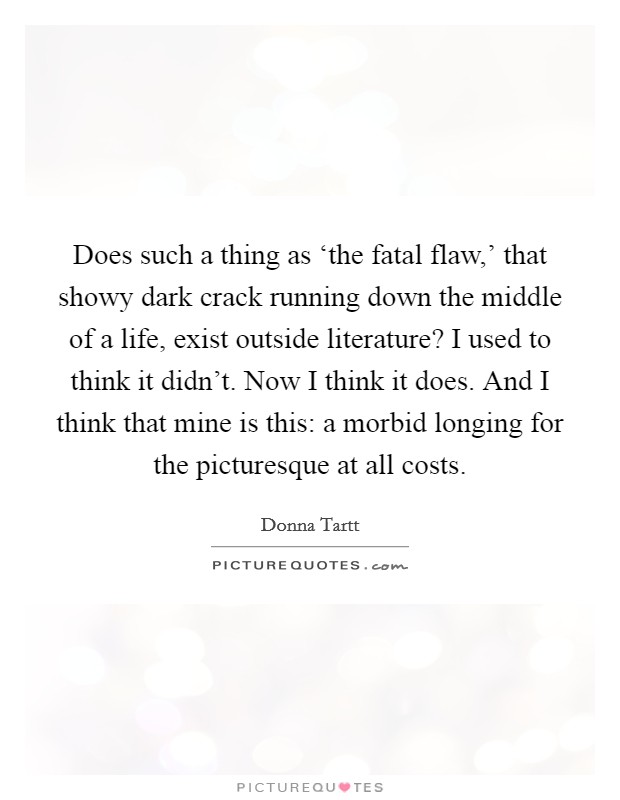 Does such a thing as ‘the fatal flaw,' that showy dark crack running down the middle of a life, exist outside literature? I used to think it didn't. Now I think it does. And I think that mine is this: a morbid longing for the picturesque at all costs Picture Quote #1