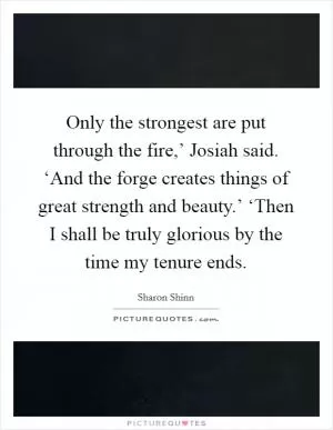 Only the strongest are put through the fire,’ Josiah said. ‘And the forge creates things of great strength and beauty.’ ‘Then I shall be truly glorious by the time my tenure ends Picture Quote #1