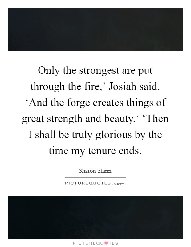 Only the strongest are put through the fire,' Josiah said. ‘And the forge creates things of great strength and beauty.' ‘Then I shall be truly glorious by the time my tenure ends Picture Quote #1