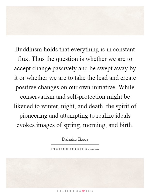 Buddhism holds that everything is in constant flux. Thus the question is whether we are to accept change passively and be swept away by it or whether we are to take the lead and create positive changes on our own initiative. While conservatism and self-protection might be likened to winter, night, and death, the spirit of pioneering and attempting to realize ideals evokes images of spring, morning, and birth Picture Quote #1