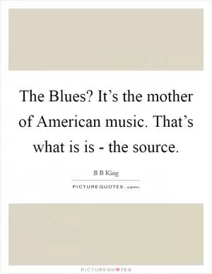 The Blues? It’s the mother of American music. That’s what is is - the source Picture Quote #1