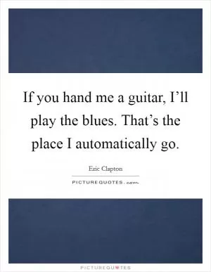 If you hand me a guitar, I’ll play the blues. That’s the place I automatically go Picture Quote #1