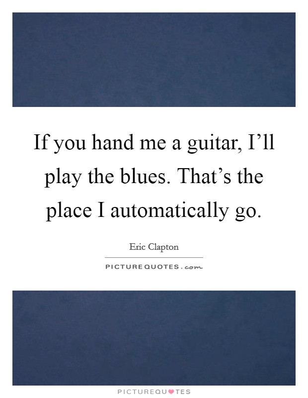 If you hand me a guitar, I'll play the blues. That's the place I automatically go Picture Quote #1