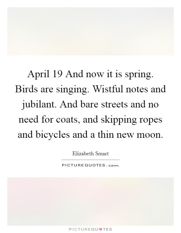 April 19 And now it is spring. Birds are singing. Wistful notes and jubilant. And bare streets and no need for coats, and skipping ropes and bicycles and a thin new moon Picture Quote #1