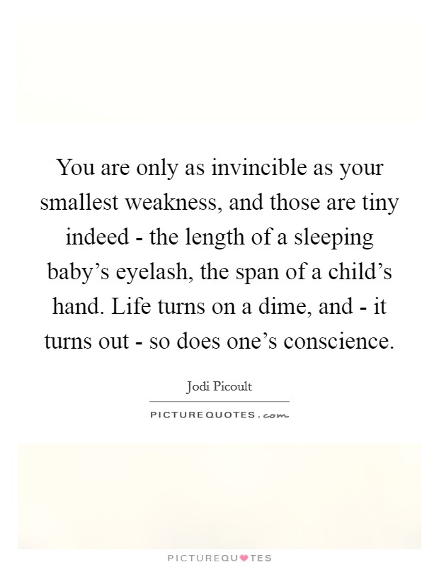 You are only as invincible as your smallest weakness, and those are tiny indeed - the length of a sleeping baby's eyelash, the span of a child's hand. Life turns on a dime, and - it turns out - so does one's conscience Picture Quote #1