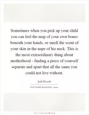 Sometimes when you pick up your child you can feel the map of your own bones beneath your hands, or smell the scent of your skin in the nape of his neck. This is the most extraordinary thing about motherhood - finding a piece of yourself separate and apart that all the same you could not live without Picture Quote #1