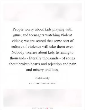 People worry about kids playing with guns, and teenagers watching violent videos; we are scared that some sort of culture of violence will take them over. Nobody worries about kids listening to thousands - literally thousands - of songs about broken hearts and rejection and pain and misery and loss Picture Quote #1