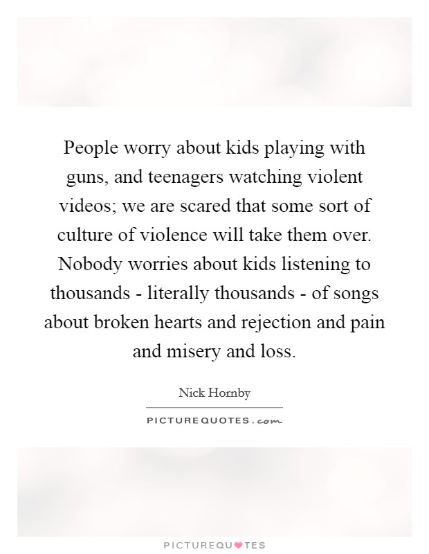 People worry about kids playing with guns, and teenagers watching violent videos; we are scared that some sort of culture of violence will take them over. Nobody worries about kids listening to thousands - literally thousands - of songs about broken hearts and rejection and pain and misery and loss Picture Quote #1