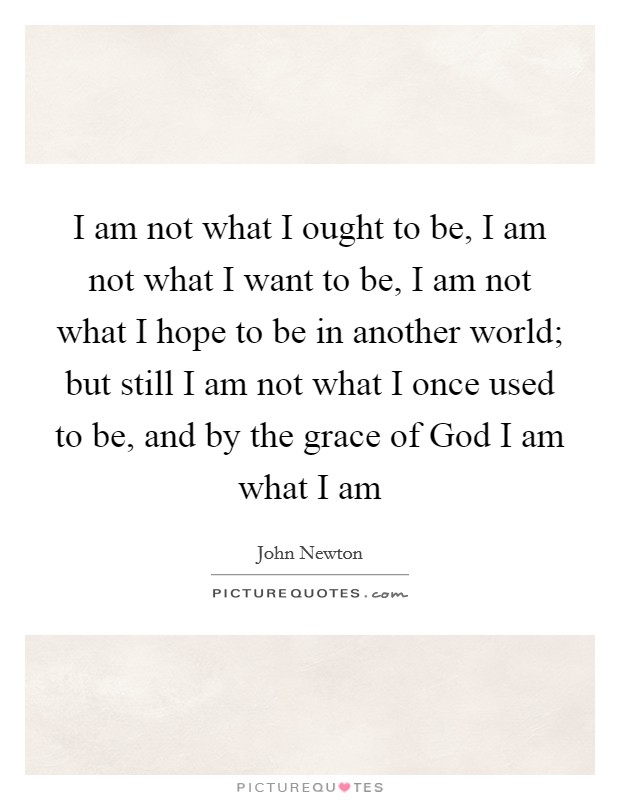 I am not what I ought to be, I am not what I want to be, I am not what I hope to be in another world; but still I am not what I once used to be, and by the grace of God I am what I am Picture Quote #1
