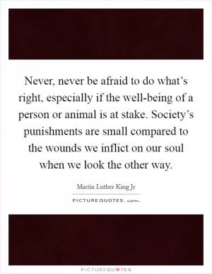 Never, never be afraid to do what’s right, especially if the well-being of a person or animal is at stake. Society’s punishments are small compared to the wounds we inflict on our soul when we look the other way Picture Quote #1