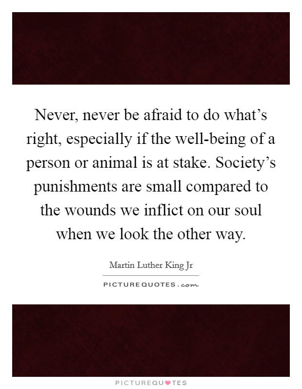 Never, never be afraid to do what's right, especially if the well-being of a person or animal is at stake. Society's punishments are small compared to the wounds we inflict on our soul when we look the other way Picture Quote #1