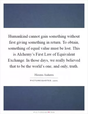 Humankind cannot gain something without first giving something in return. To obtain, something of equal value must be lost. This is Alchemy’s First Law of Equivalent Exchange. In those days, we really believed that to be the world’s one, and only, truth Picture Quote #1